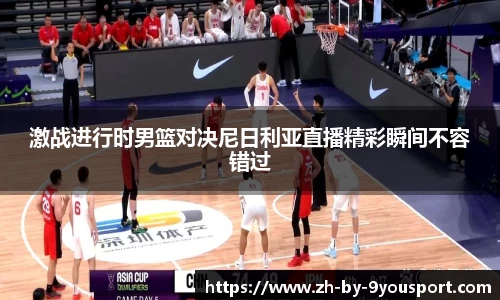 激战进行时男篮对决尼日利亚直播精彩瞬间不容错过